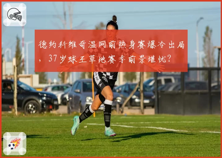 德约科维奇温网前热身赛爆冷出局,37岁球王草地赛季前景堪忧?