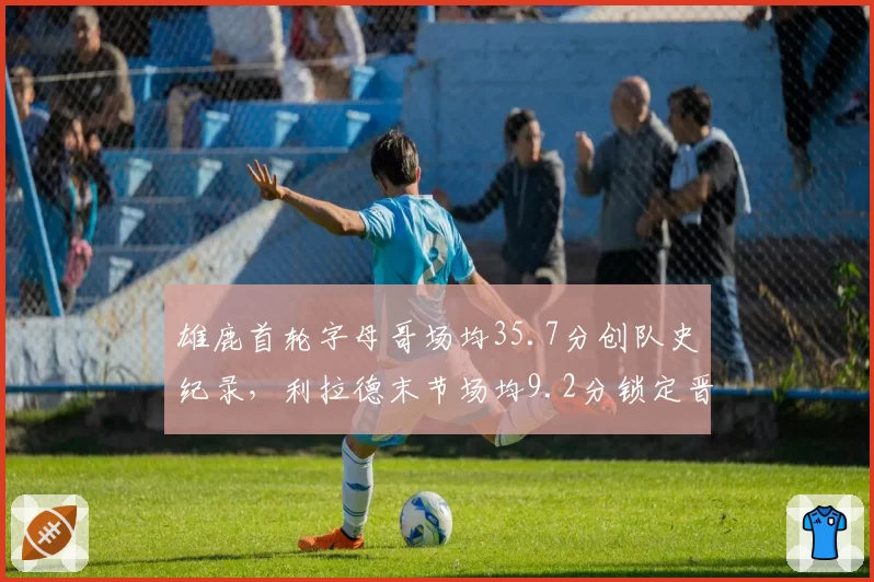 雄鹿首轮字母哥场均35.7分创队史纪录，利拉德末节场均9.2分锁定晋级优势