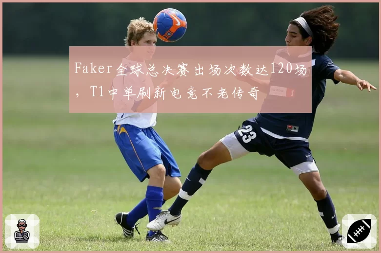 Faker全球总决赛出场次数达120场,T1中单刷新电竞不老传奇