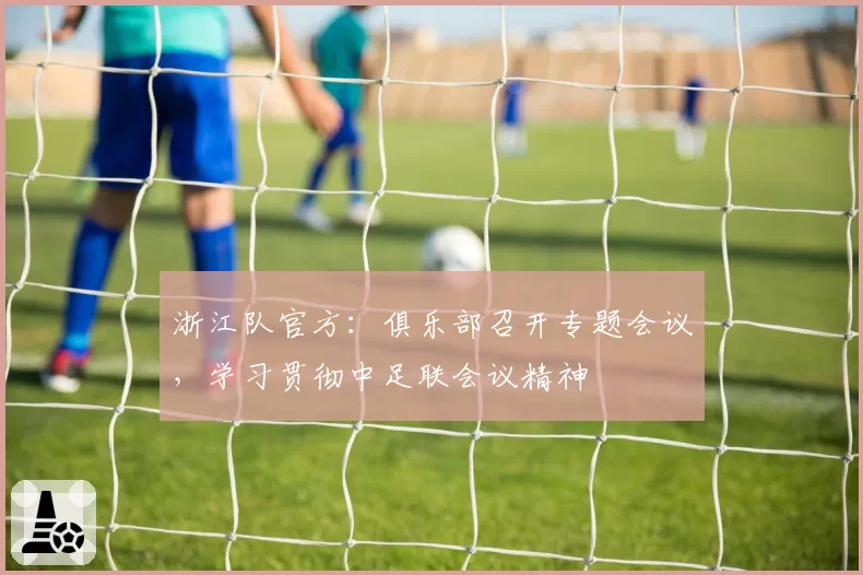 浙江队官方：俱乐部召开专题会议，学习贯彻中足联会议精神